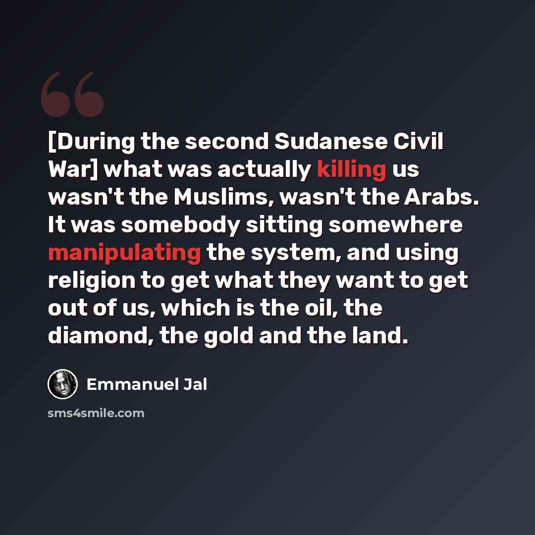 “[During the second Sudanese Civil War] what was actually killing us wasn't the Muslims, wasn't the Arabs. It was somebody sitting somewhere manipulating the system, and using religion to get what they want to get out of us, which is the oil, the diamond, the gold and the land.” quote by Emmanuel Jal