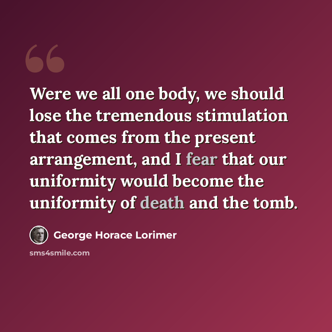 “Were we all one body, we should lose the tremendous stimulation that comes from the present arrangement, and I fear that our uniformity would become the uniformity of death and the tomb.” quote by George Horace Lorimer