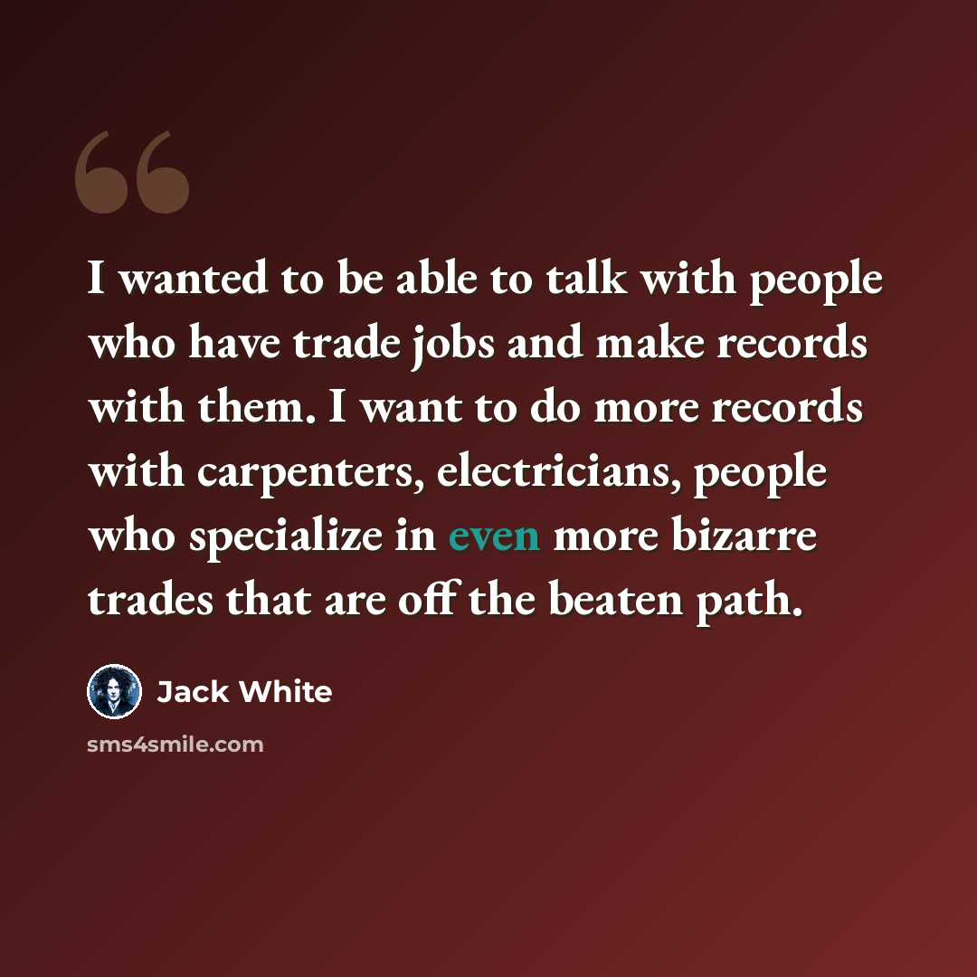 “I wanted to be able to talk with people who have trade jobs and make records with them. I want to do more records with carpenters, electricians, people who specialize in even more bizarre trades that are off the beaten path.” quote by Jack White
