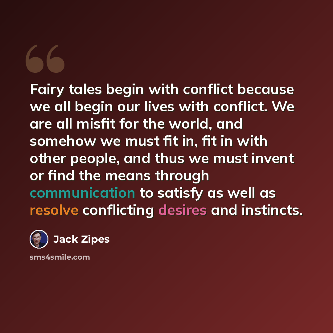 “Fairy tales begin with conflict because we all begin our lives with conflict. We are all misfit for the world, and somehow we must fit in, fit in with other people, and thus we must invent or find the means through communication to satisfy as well as resolve conflicting desires and instincts.” quote by Jack Zipes