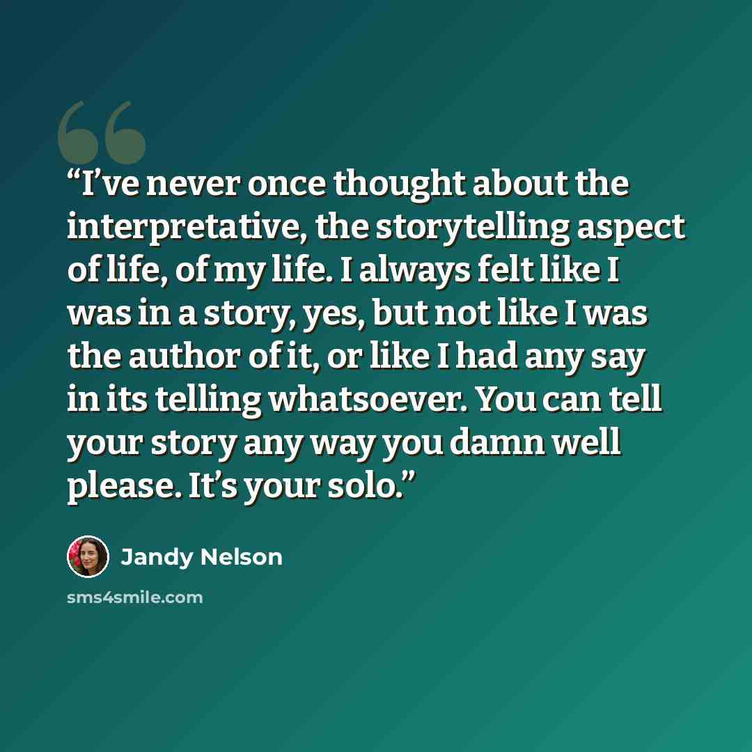 “I’ve never once thought about the interpretative, the storytelling aspect of life, of my life. I always felt like I was in a story, yes, but not like I was the author of it, or like I had any say in its telling whatsoever. You can tell your story any way you damn well please. It’s your solo.” quote by Jandy Nelson