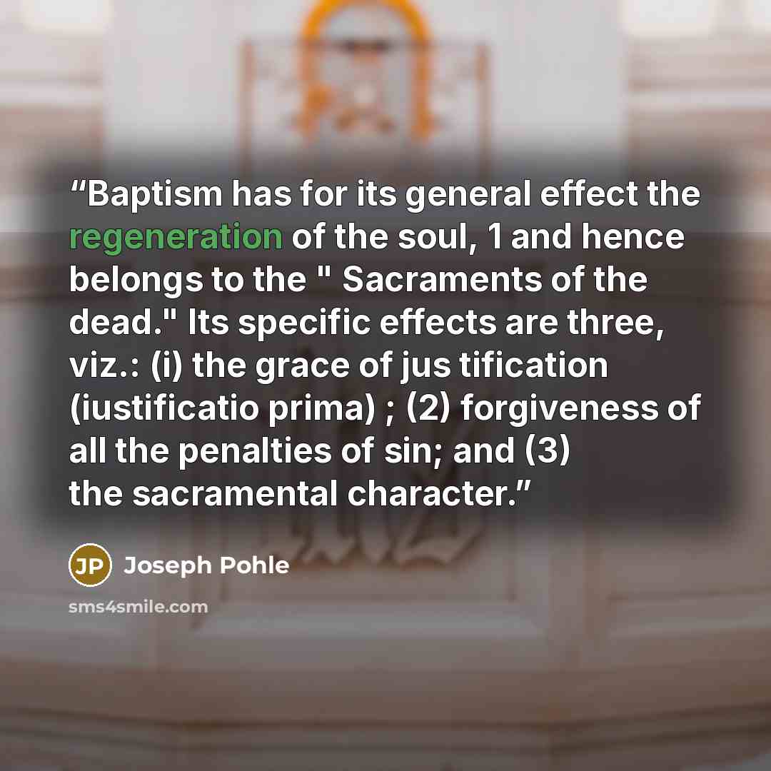 “Baptism has for its general effect the regeneration of the soul, 1 and hence belongs to the " Sacraments of the dead." Its specific effects are three, viz.: (i) the grace of jus tification (iustificatio prima) ; (2) forgiveness of all the penalties of sin; and (3) the sacramental character.” quote by Joseph Pohle