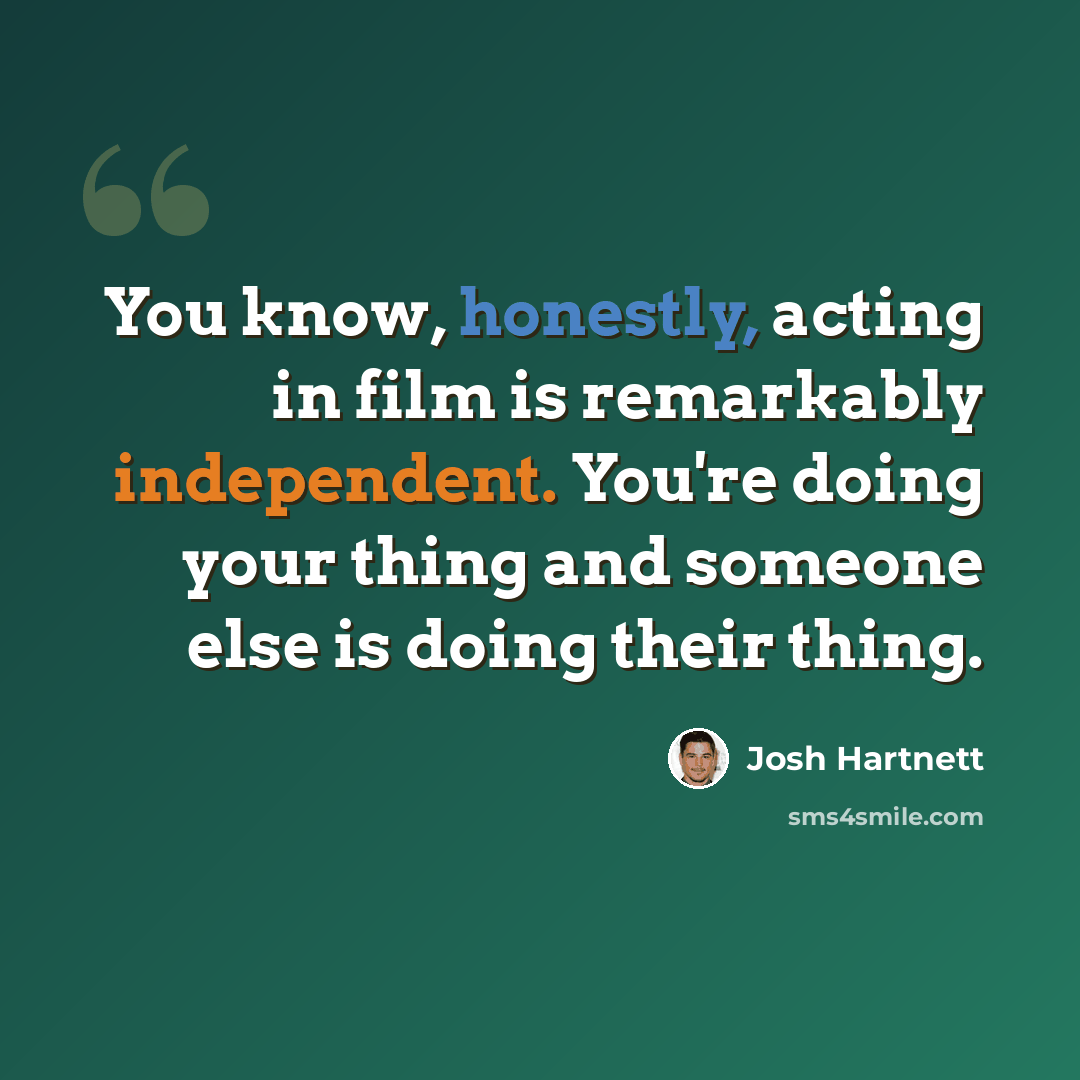 “You know, honestly, acting in film is remarkably independent. You're doing your thing and someone else is doing their thing.” quote by Josh Hartnett
