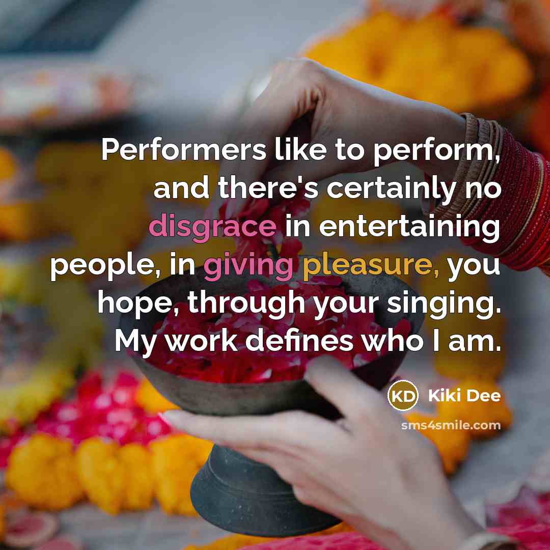 “Performers like to perform, and there's certainly no disgrace in entertaining people, in giving pleasure, you hope, through your singing. My work defines who I am.” quote by Kiki Dee