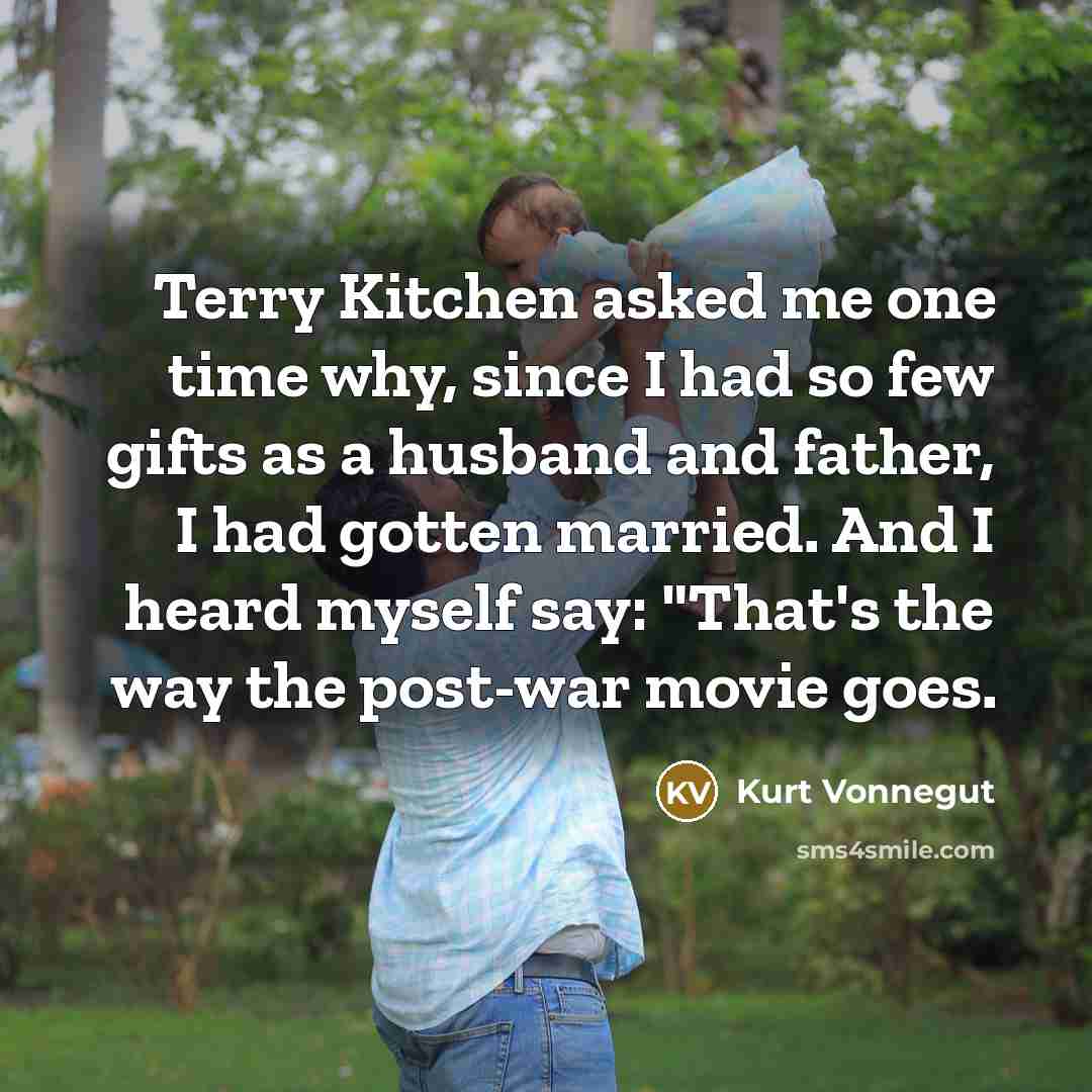 “Terry Kitchen asked me one time why, since I had so few gifts as a husband and father, I had gotten married. And I heard myself say: "That's the way the post-war movie goes.” quote by Kurt Vonnegut