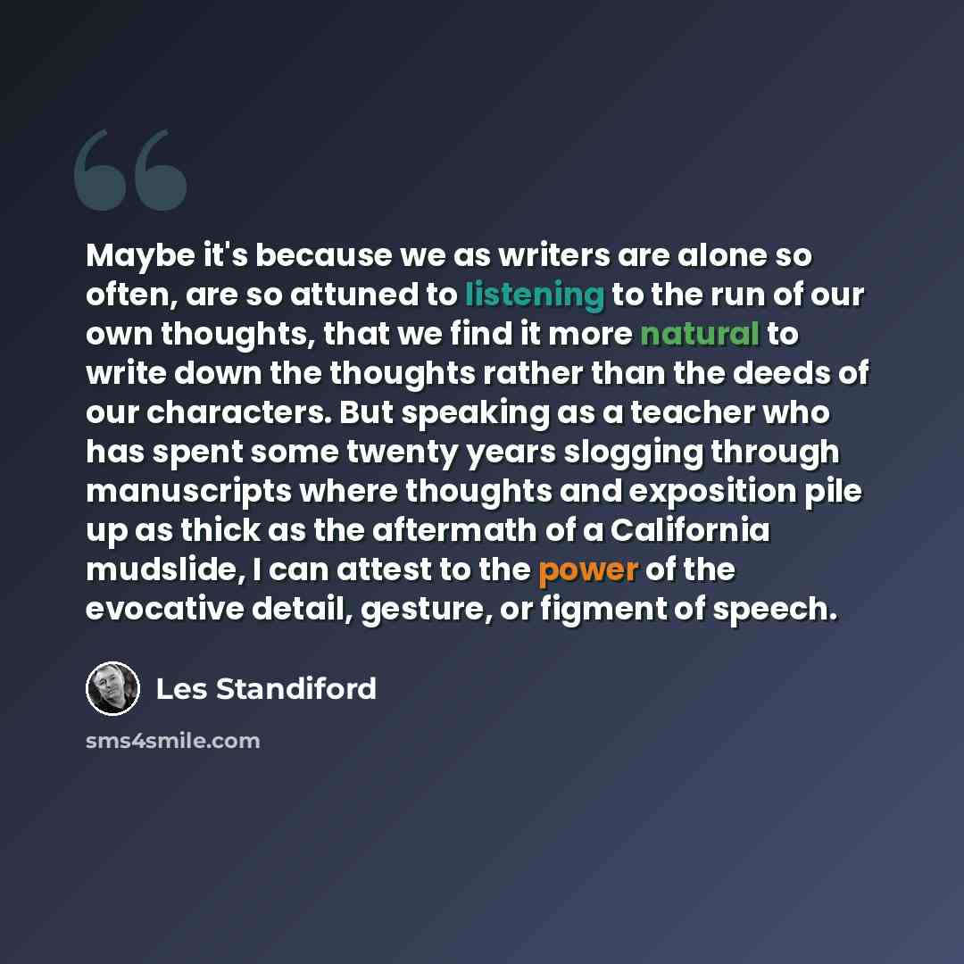 “Maybe it's because we as writers are alone so often, are so attuned to listening to the run of our own thoughts, that we find it more natural to write down the thoughts rather than the deeds of our characters. But speaking as a teacher who has spent some twenty years slogging through manuscripts…” quote by Les Standiford