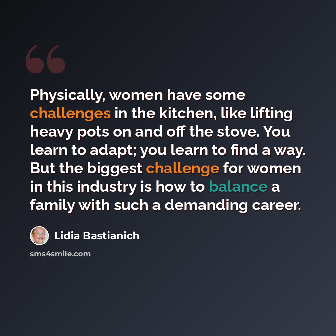 “Physically, women have some challenges in the kitchen, like lifting heavy pots on and off the stove. You learn to adapt; you learn to find a way. But the biggest challenge for women in this industry is how to balance a family with such a demanding career.” quote by Lidia Bastianich