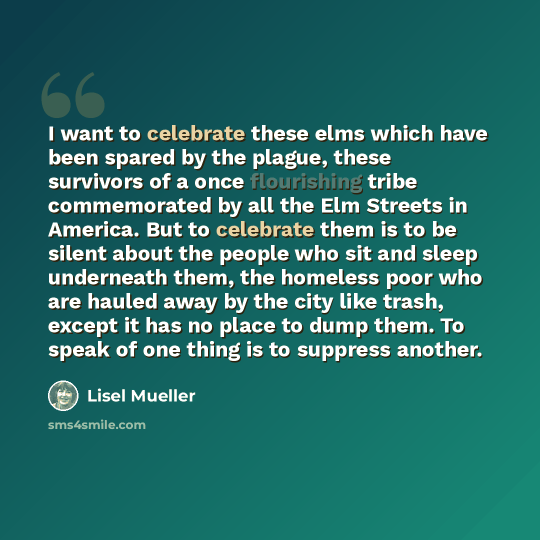 “I want to celebrate these elms which have been spared by the plague, these survivors of a once flourishing tribe commemorated by all the Elm Streets in America. But to celebrate them is to be silent about the people who sit and sleep underneath them, the homeless poor who are hauled away by the…” quote by Lisel Mueller
