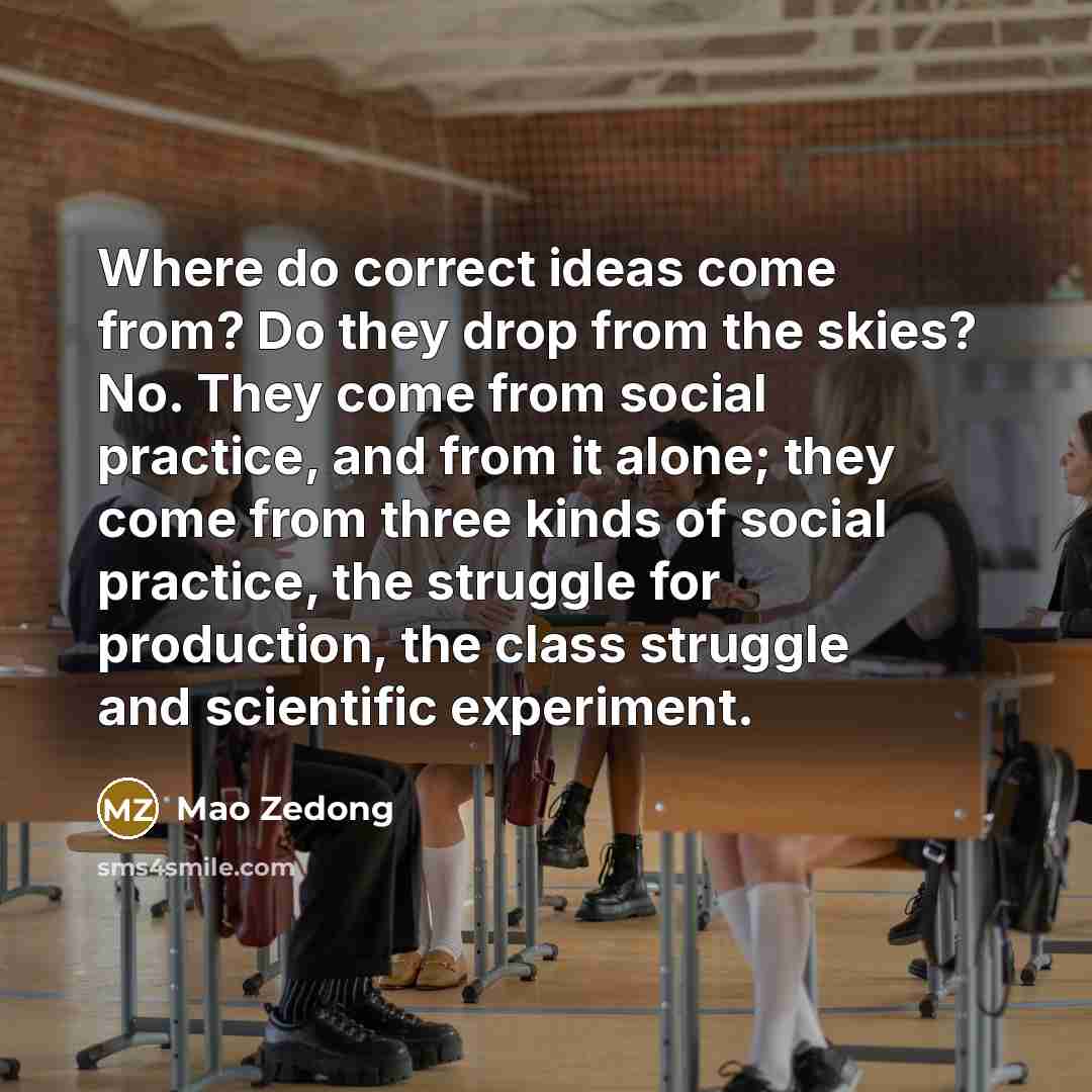 “Where do correct ideas come from? Do they drop from the skies? No. They come from social practice, and from it alone; they come from three kinds of social practice, the struggle for production, the class struggle and scientific experiment.” quote by Mao Zedong