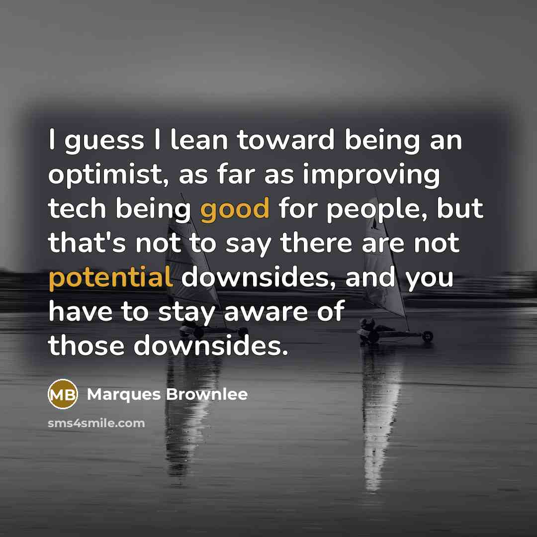 “I guess I lean toward being an optimist, as far as improving tech being good for people, but that's not to say there are not potential downsides, and you have to stay aware of those downsides.” quote by Marques Brownlee