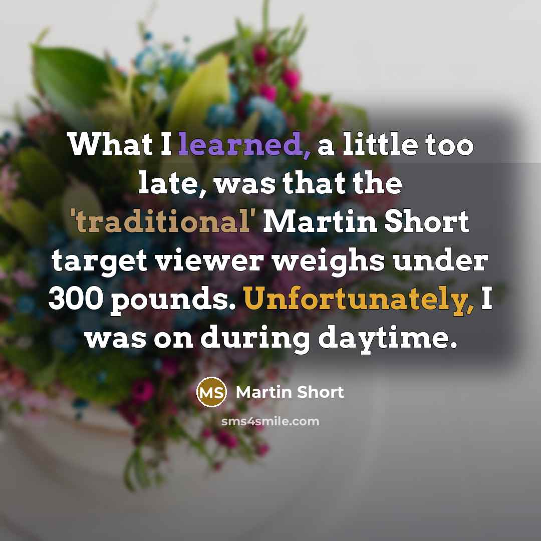 “What I learned, a little too late, was that the 'traditional' Martin Short target viewer weighs under 300 pounds. Unfortunately, I was on during daytime.” quote by Martin Short