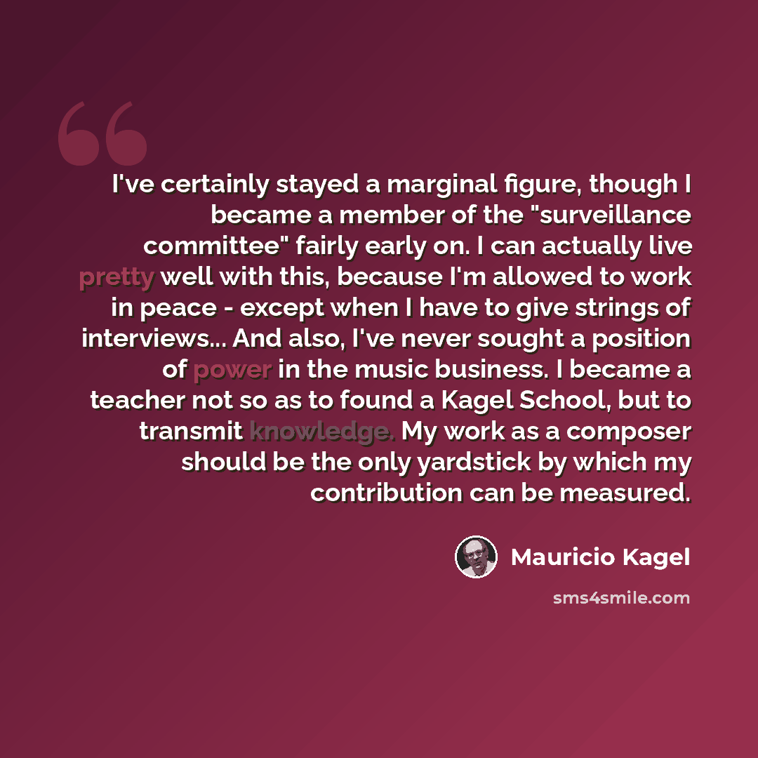 “I've certainly stayed a marginal figure, though I became a member of the "surveillance committee" fairly early on. I can actually live pretty well with this, because I'm allowed to work in peace - except when I have to give strings of interviews... And also, I've never sought a position of power…” quote by Mauricio Kagel