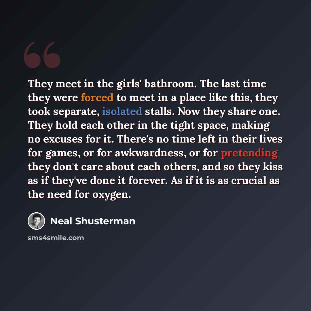 “They meet in the girls' bathroom. The last time they were forced to meet in a place like this, they took separate, isolated stalls. Now they share one. They hold each other in the tight space, making no excuses for it. There's no time left in their lives for games, or for awkwardness, or for…” quote by Neal Shusterman