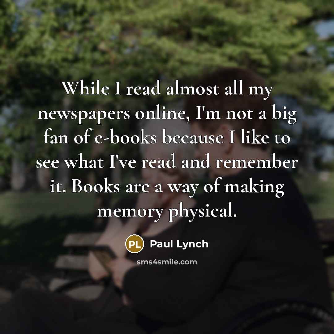“While I read almost all my newspapers online, I'm not a big fan of e-books because I like to see what I've read and remember it. Books are a way of making memory physical.” quote by Paul Lynch