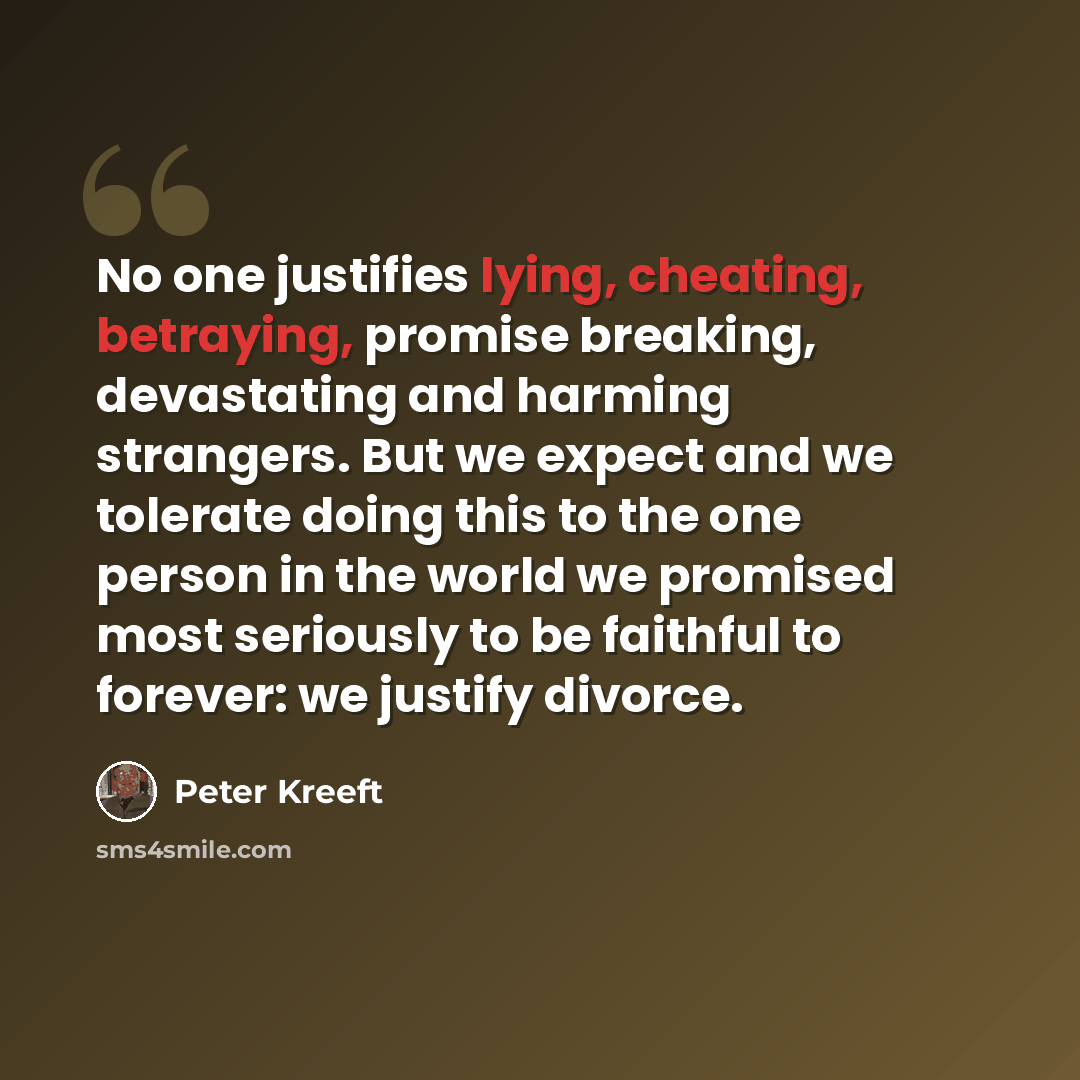 “No one justifies lying, cheating, betraying, promise breaking, devastating and harming strangers. But we expect and we tolerate doing this to the one person in the world we promised most seriously to be faithful to forever: we justify divorce.” quote by Peter Kreeft