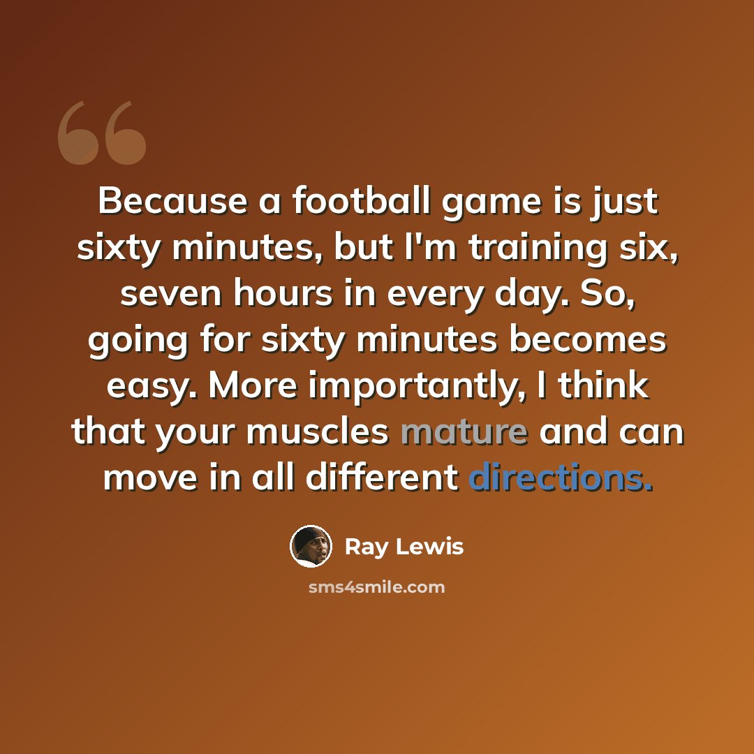 “Because a football game is just sixty minutes, but I'm training six, seven hours in every day. So, going for sixty minutes becomes easy. More importantly, I think that your muscles mature and can move in all different directions.” quote by Ray Lewis