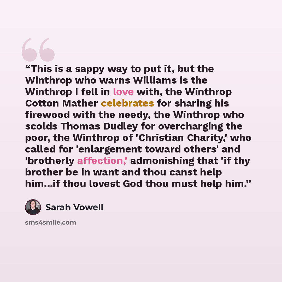 “This is a sappy way to put it, but the Winthrop who warns Williams is the Winthrop I fell in love with, the Winthrop Cotton Mather celebrates for sharing his firewood with the needy, the Winthrop who scolds Thomas Dudley for overcharging the poor, the Winthrop of 'Christian Charity,' who called…” quote by Sarah Vowell