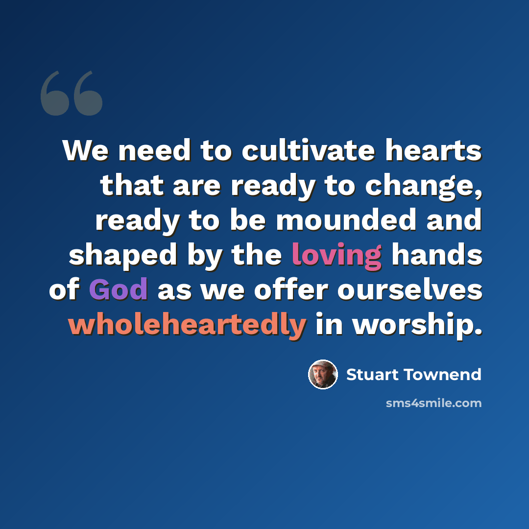 “We need to cultivate hearts that are ready to change, ready to be mounded and shaped by the loving hands of God as we offer ourselves wholeheartedly in worship.” quote by Stuart Townend