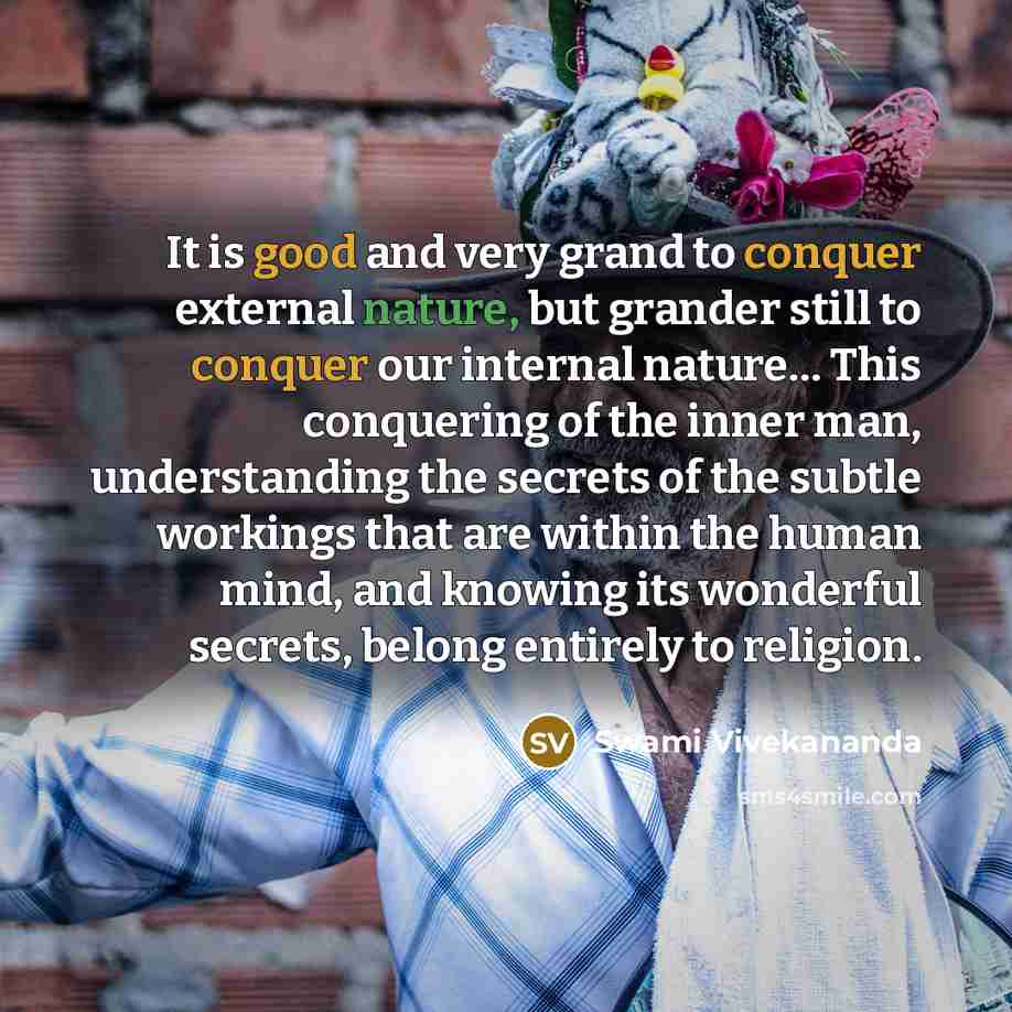 “It is good and very grand to conquer external nature, but grander still to conquer our internal nature… This conquering of the inner man, understanding the secrets of the subtle workings that are within the human mind, and knowing its wonderful secrets, belong entirely to religion.” quote by Swami Vivekananda