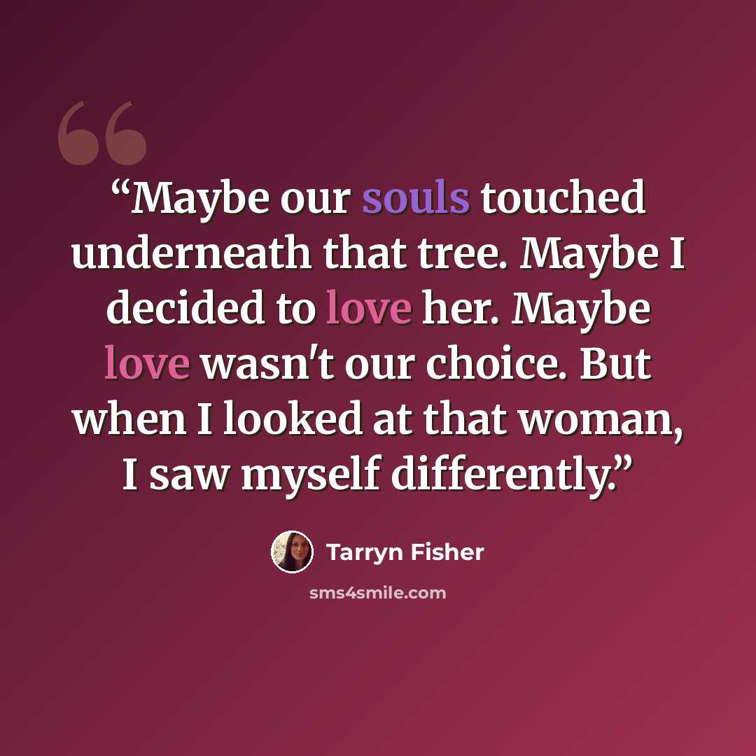 “Maybe our souls touched underneath that tree. Maybe I decided to love her. Maybe love wasn't our choice. But when I looked at that woman, I saw myself differently.” quote by Tarryn Fisher