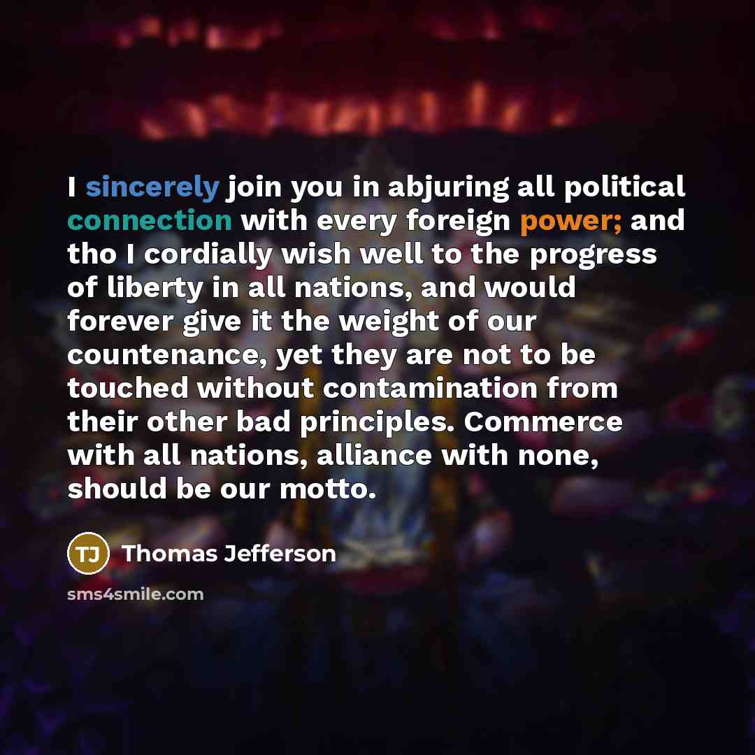“I sincerely join you in abjuring all political connection with every foreign power; and tho I cordially wish well to the progress of liberty in all nations, and would forever give it the weight of our countenance, yet they are not to be touched without contamination from their other bad…” quote by Thomas Jefferson