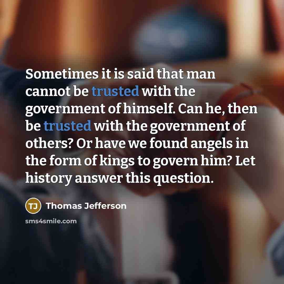 “Sometimes it is said that man cannot be trusted with the government of himself. Can he, then be trusted with the government of others? Or have we found angels in the form of kings to govern him? Let history answer this question.” quote by Thomas Jefferson