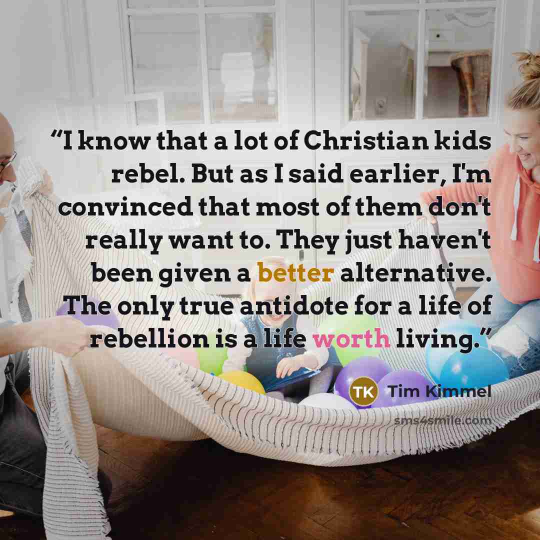“I know that a lot of Christian kids rebel. But as I said earlier, I'm convinced that most of them don't really want to. They just haven't been given a better alternative. The only true antidote for a life of rebellion is a life worth living.” quote by Tim Kimmel