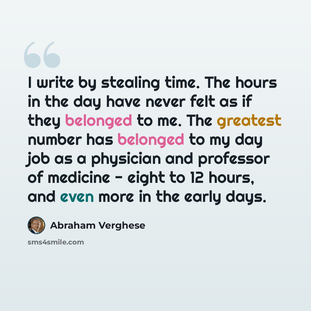“I write by stealing time. The hours in the day have never felt as if they belonged to me. The greatest number has belonged to my day job as a physician and professor of medicine - eight to 12 hours, and even more in the early days.” quote by Abraham Verghese