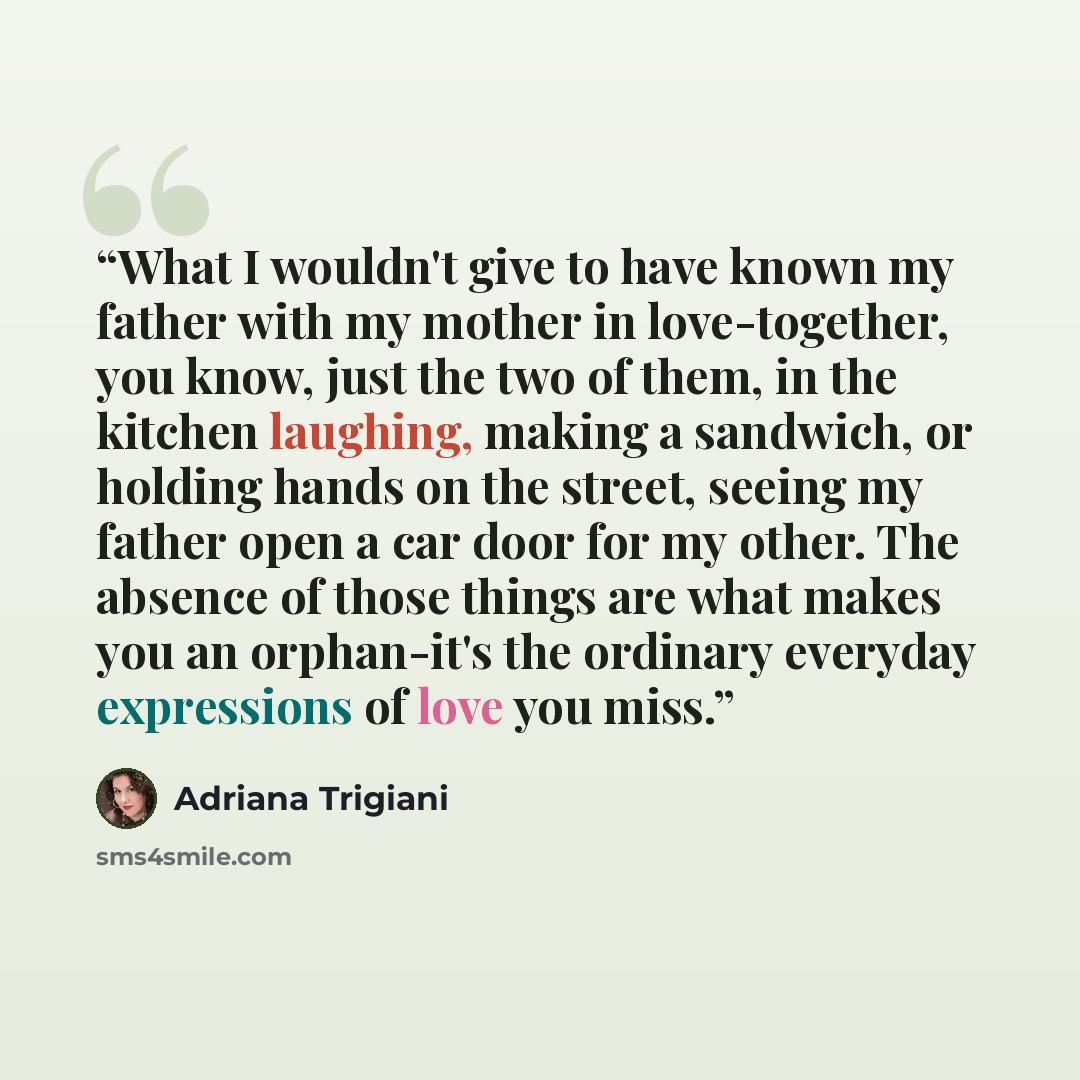 “What I wouldn't give to have known my father with my mother in love-together, you know, just the two of them, in the kitchen laughing, making a sandwich, or holding hands on the street, seeing my father open a car door for my other. The absence of those things are what makes you an orphan-it's the…” quote by Adriana Trigiani