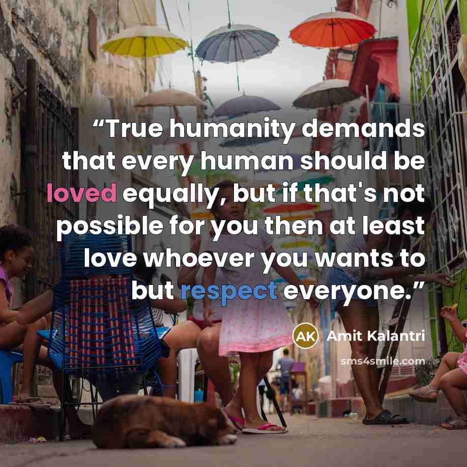 “True humanity demands that every human should be loved equally, but if that's not possible for you then at least love whoever you wants to but respect everyone.” quote by Amit Kalantri