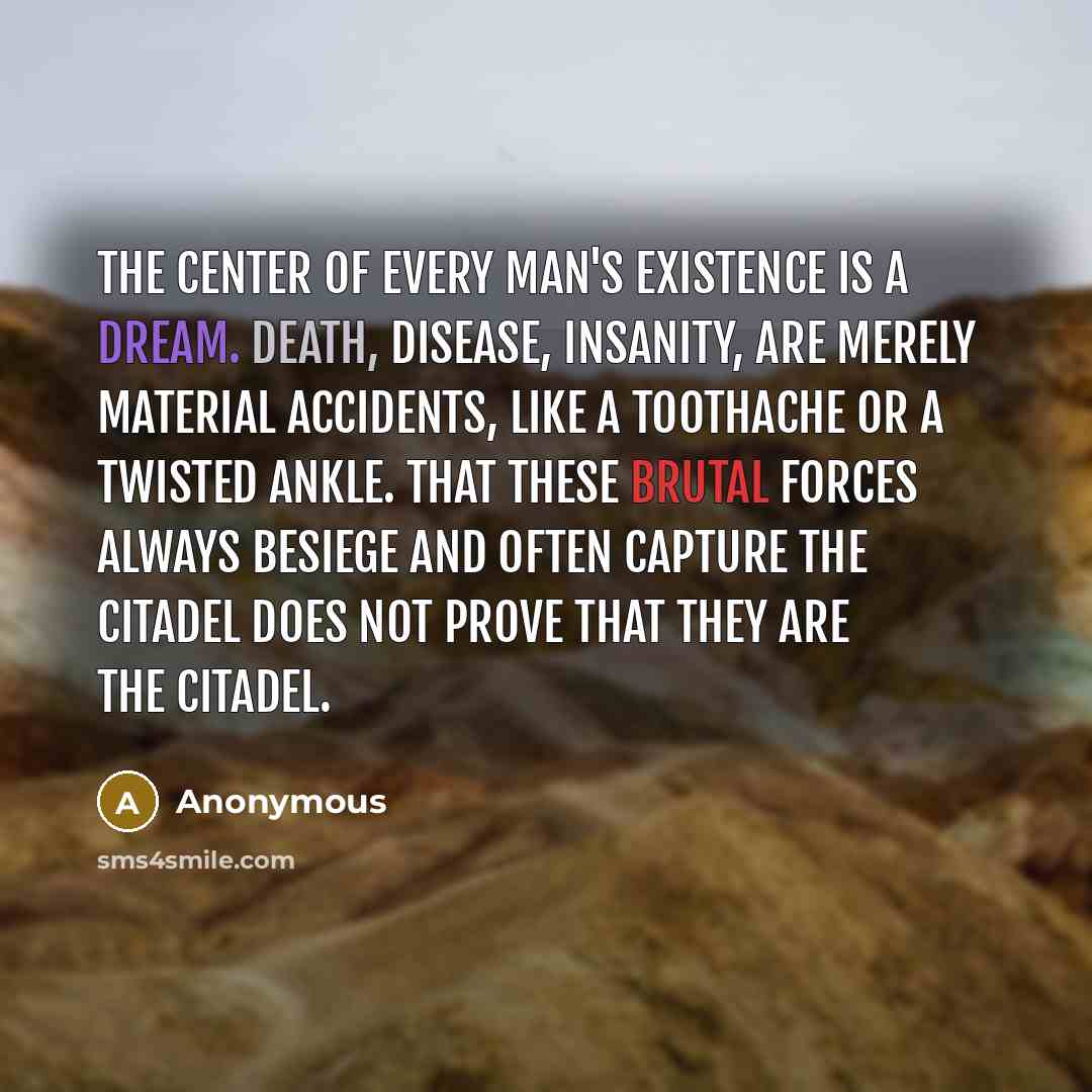 “The center of every man's existence is a dream. Death, disease, insanity, are merely material accidents, like a toothache or a twisted ankle. That these brutal forces always besiege and often capture the citadel does not prove that they are the citadel.” quote by Anonymous