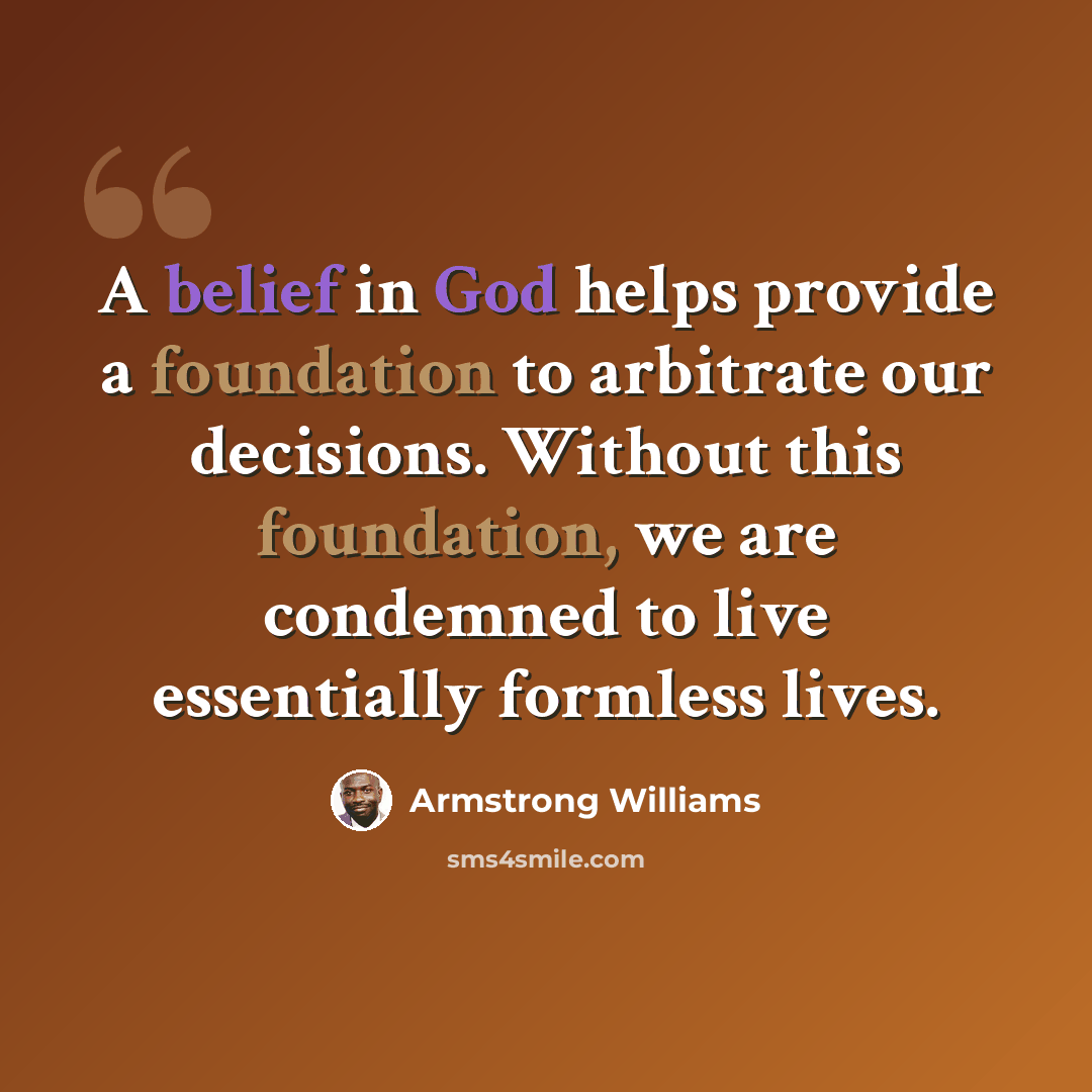 “A belief in God helps provide a foundation to arbitrate our decisions. Without this foundation, we are condemned to live essentially formless lives.” quote by Armstrong Williams