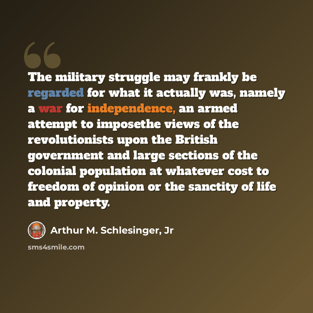 “The military struggle may frankly be regarded for what it actually was, namely a war for independence, an armed attempt to imposethe views of the revolutionists upon the British government and large sections of the colonial population at whatever cost to freedom of opinion or the sanctity of life…” quote by Arthur M. Schlesinger, Jr