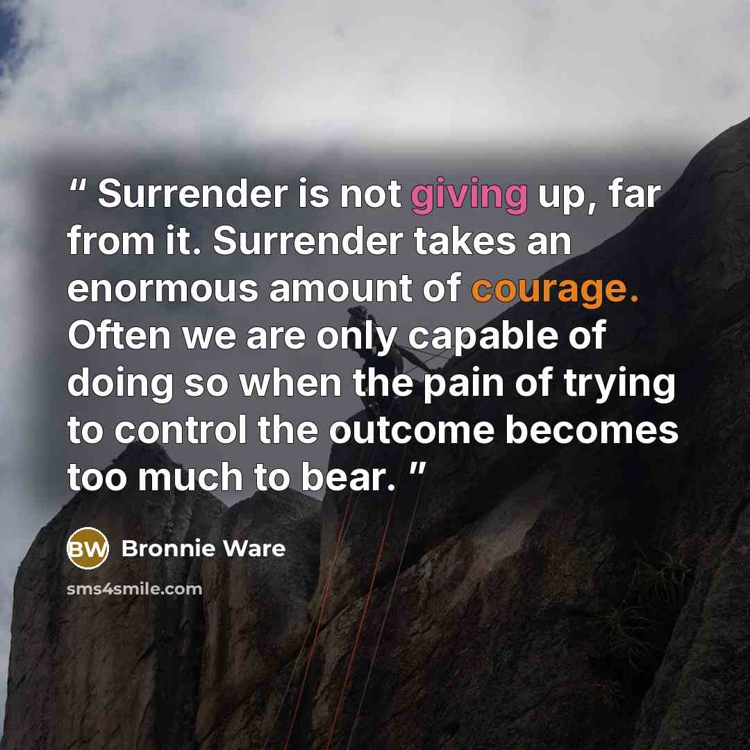“Surrender is not giving up, far from it. Surrender takes an enormous amount of courage. Often we are only capable of doing so when the pain of trying to control the outcome becomes too much to bear.” quote by Bronnie Ware