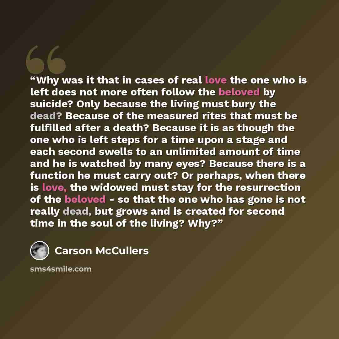 “Why was it that in cases of real love the one who is left does not more often follow the beloved by suicide? Only because the living must bury the dead? Because of the measured rites that must be fulfilled after a death? Because it is as though the one who is left steps for a time upon a stage and…” quote by Carson McCullers