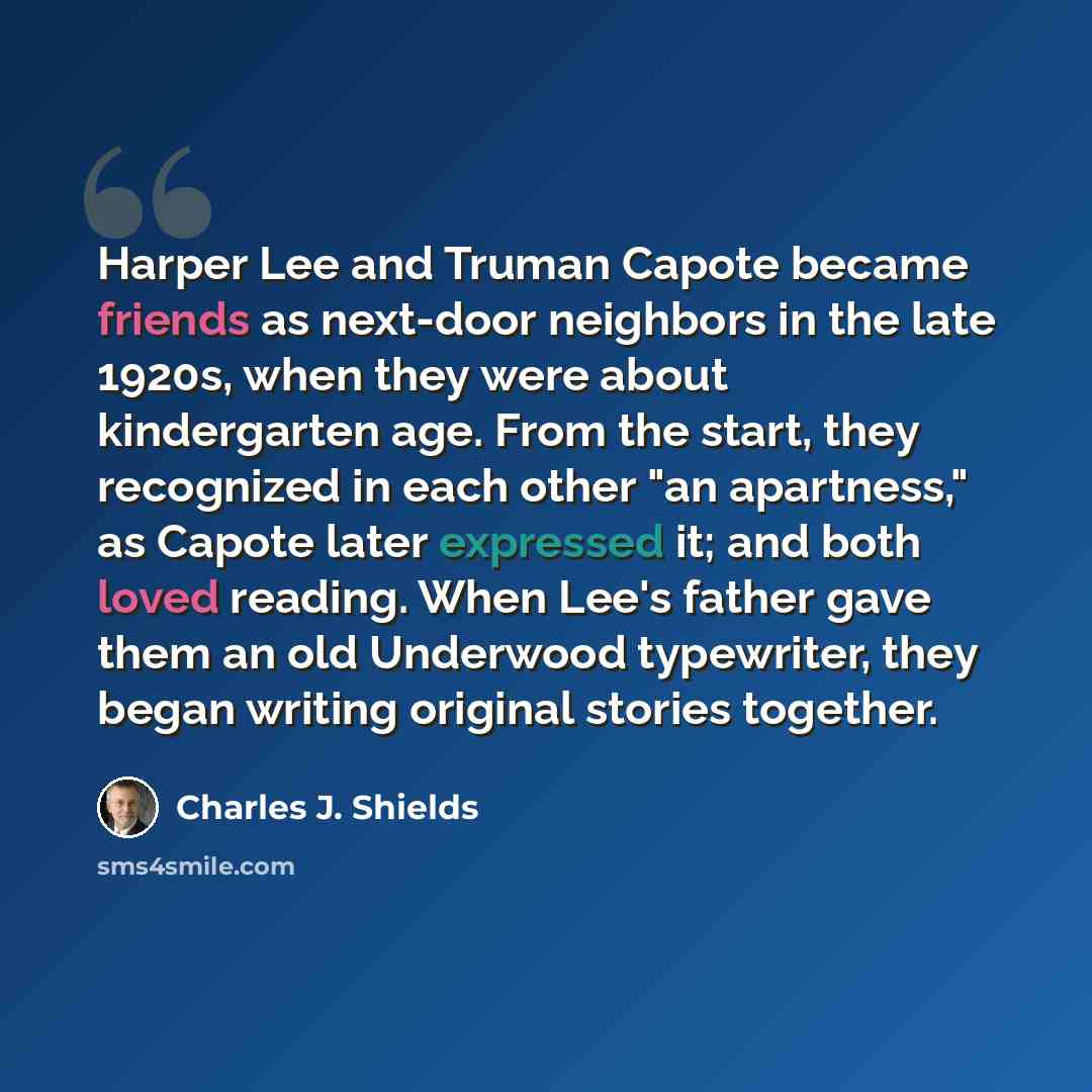 “Harper Lee and Truman Capote became friends as next-door neighbors in the late 1920s, when they were about kindergarten age. From the start, they recognized in each other "an apartness," as Capote later expressed it; and both loved reading. When Lee's father gave them an old Underwood typewriter…” quote by Charles J. Shields