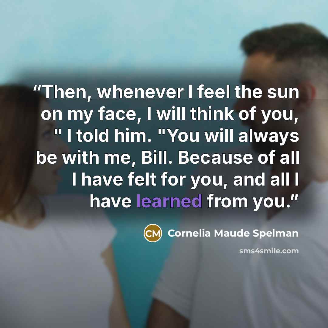 “Then, whenever I feel the sun on my face, I will think of you, " I told him. "You will always be with me, Bill. Because of all I have felt for you, and all I have learned from you.” quote by Cornelia Maude Spelman