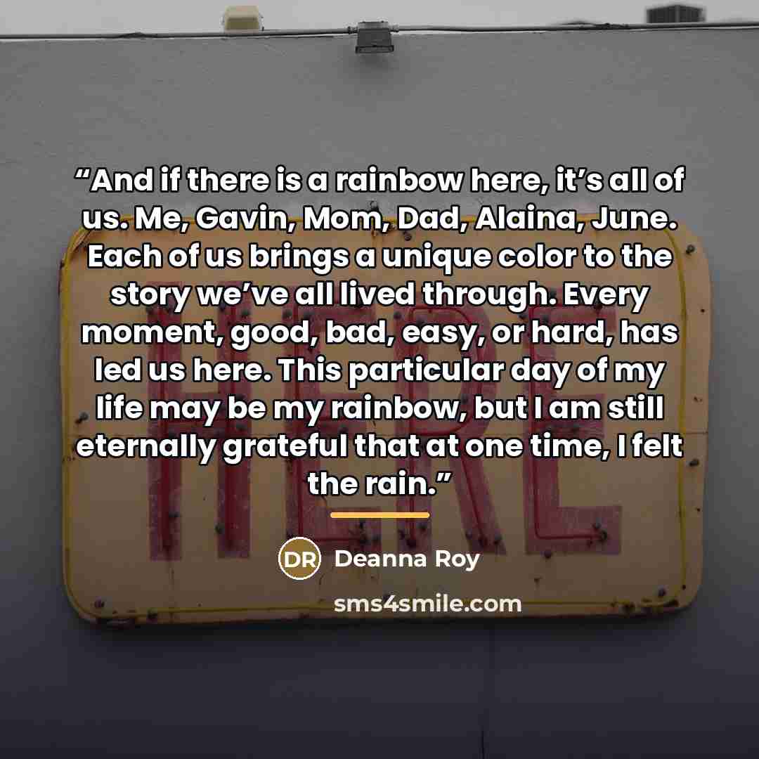 “And if there is a rainbow here, it’s all of us. Me, Gavin, Mom, Dad, Alaina, June. Each of us brings a unique color to the story we’ve all lived through. Every moment, good, bad, easy, or hard, has led us here. This particular day of my life may be my rainbow, but I am still eternally grateful…” quote by Deanna Roy