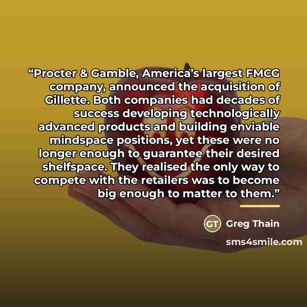 “Procter & Gamble, America’s largest FMCG company, announced the acquisition of Gillette. Both companies had decades of success developing technologically advanced products and building enviable mindspace positions, yet these were no longer enough to guarantee their desired shelfspace. They…” quote by Greg Thain