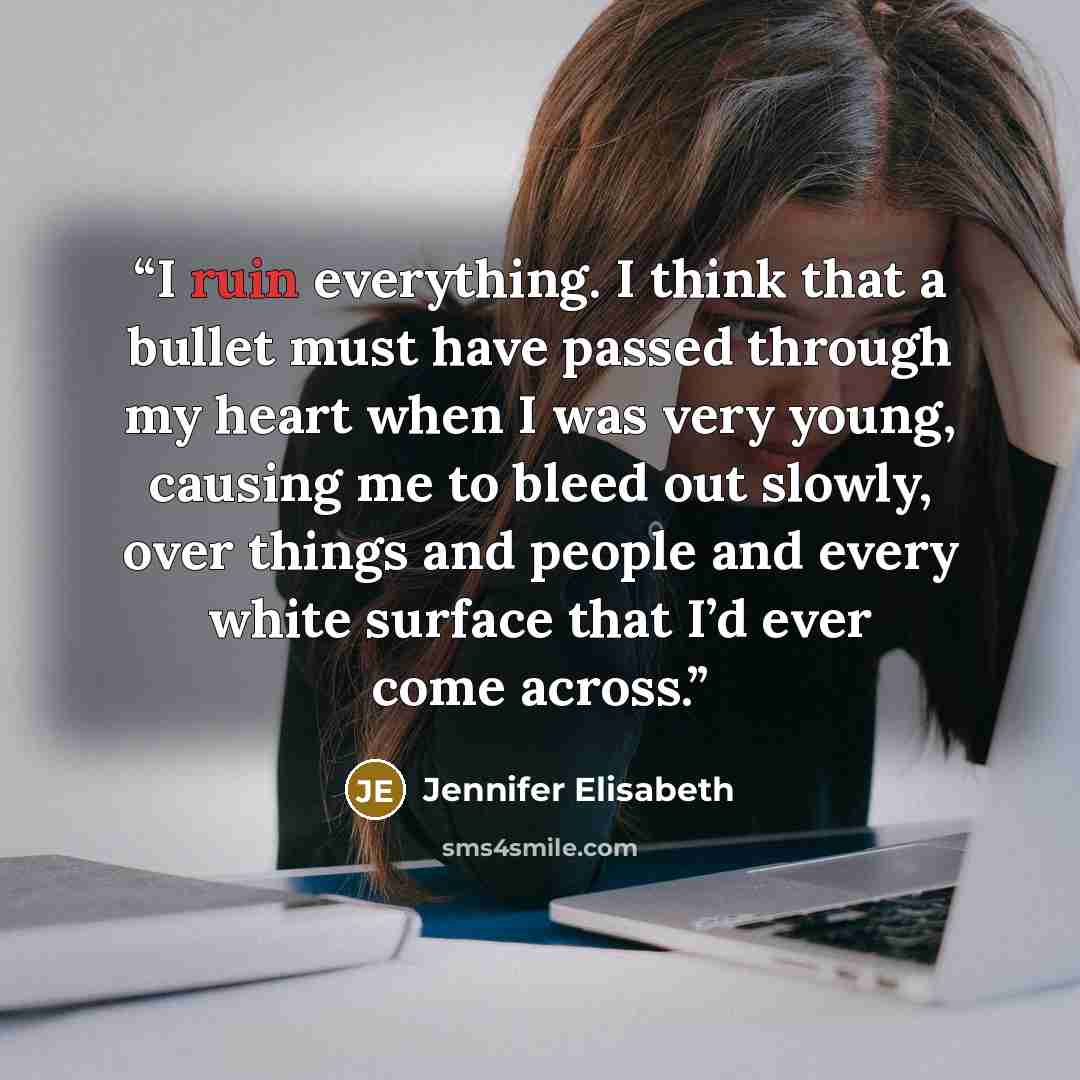 “I ruin everything. I think that a bullet must have passed through my heart when I was very young, causing me to bleed out slowly, over things and people and every white surface that I’d ever come across.” quote by Jennifer Elisabeth