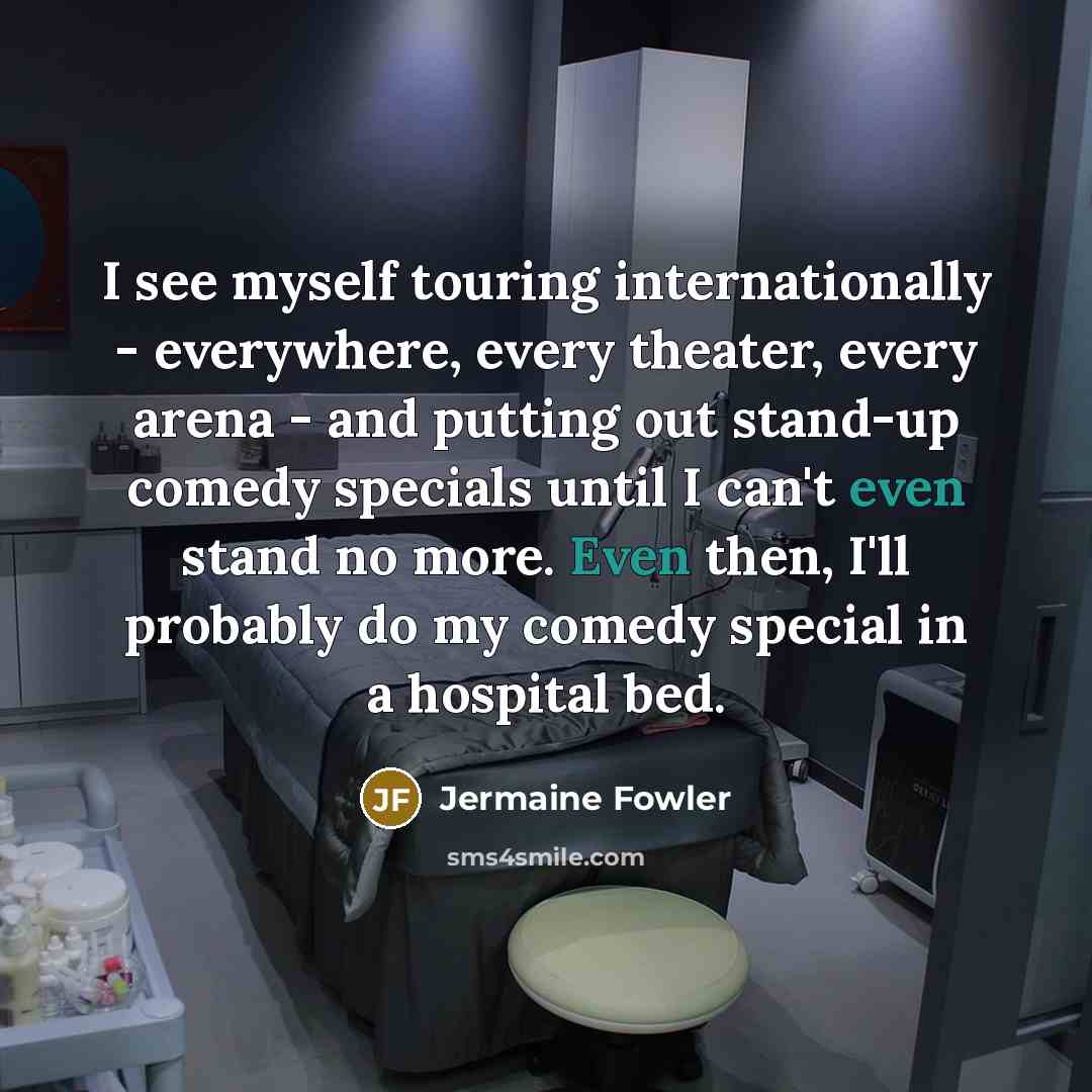 “I see myself touring internationally - everywhere, every theater, every arena - and putting out stand-up comedy specials until I can't even stand no more. Even then, I'll probably do my comedy special in a hospital bed.” quote by Jermaine Fowler