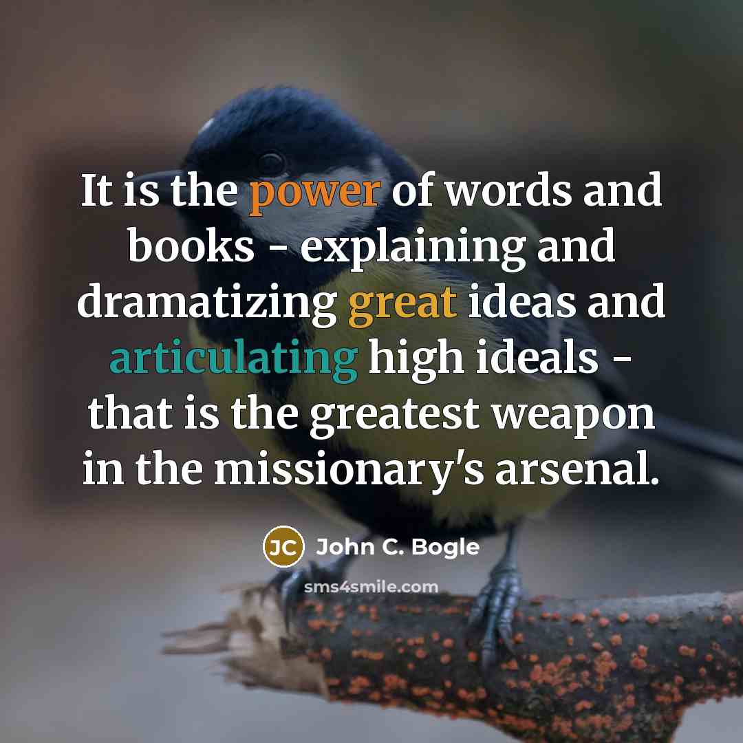 “It is the power of words and books - explaining and dramatizing great ideas and articulating high ideals - that is the greatest weapon in the missionary's arsenal.” quote by John C. Bogle