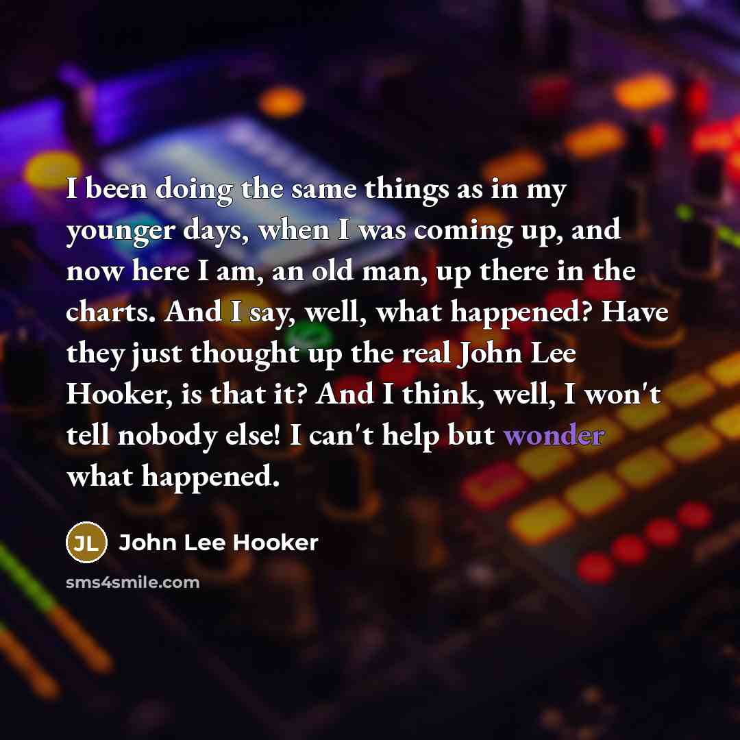 “I been doing the same things as in my younger days, when I was coming up, and now here I am, an old man, up there in the charts. And I say, well, what happened? Have they just thought up the real John Lee Hooker, is that it? And I think, well, I won't tell nobody else! I can't help but wonder what…” quote by John Lee Hooker