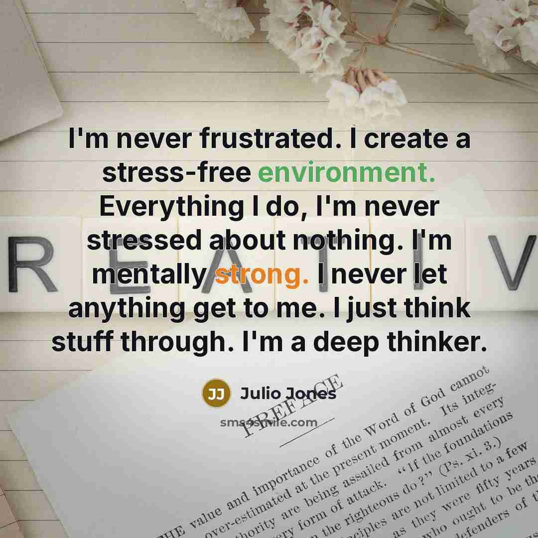 “I'm never frustrated. I create a stress-free environment. Everything I do, I'm never stressed about nothing. I'm mentally strong. I never let anything get to me. I just think stuff through. I'm a deep thinker.” quote by Julio Jones