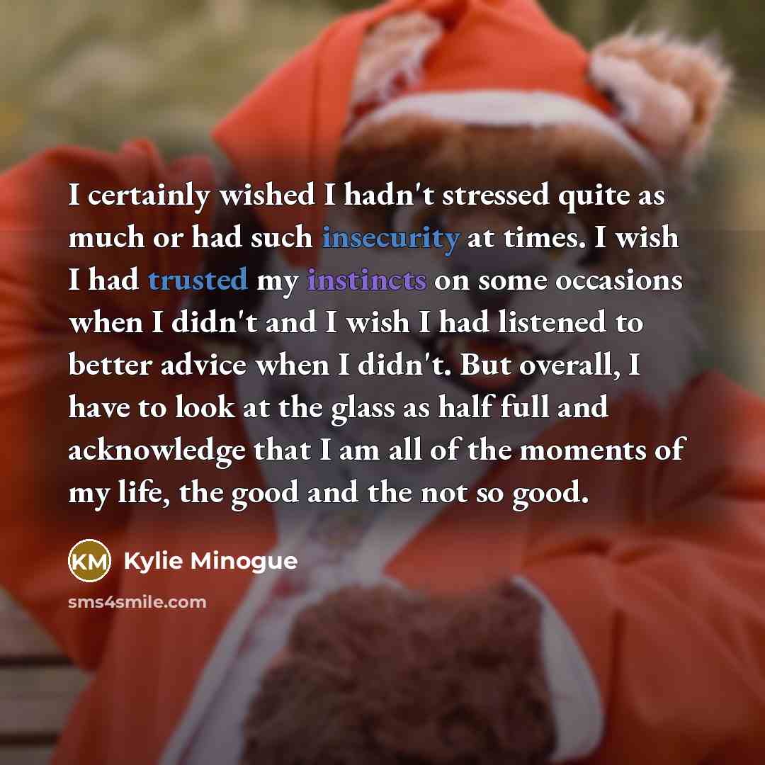 “I certainly wished I hadn't stressed quite as much or had such insecurity at times. I wish I had trusted my instincts on some occasions when I didn't and I wish I had listened to better advice when I didn't. But overall, I have to look at the glass as half full and acknowledge that I am all of the…” quote by Kylie Minogue