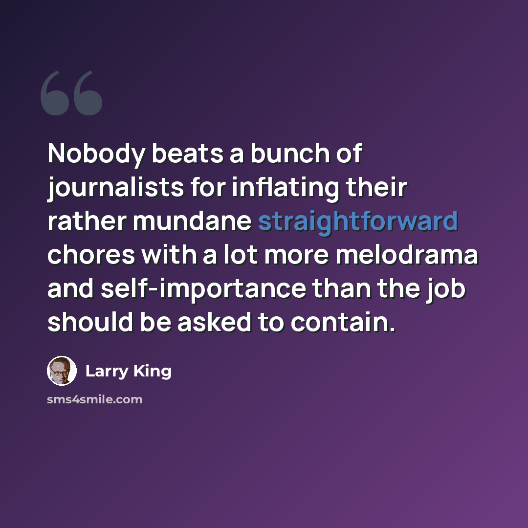 “Nobody beats a bunch of journalists for inflating their rather mundane straightforward chores with a lot more melodrama and self-importance than the job should be asked to contain.” quote by Larry King