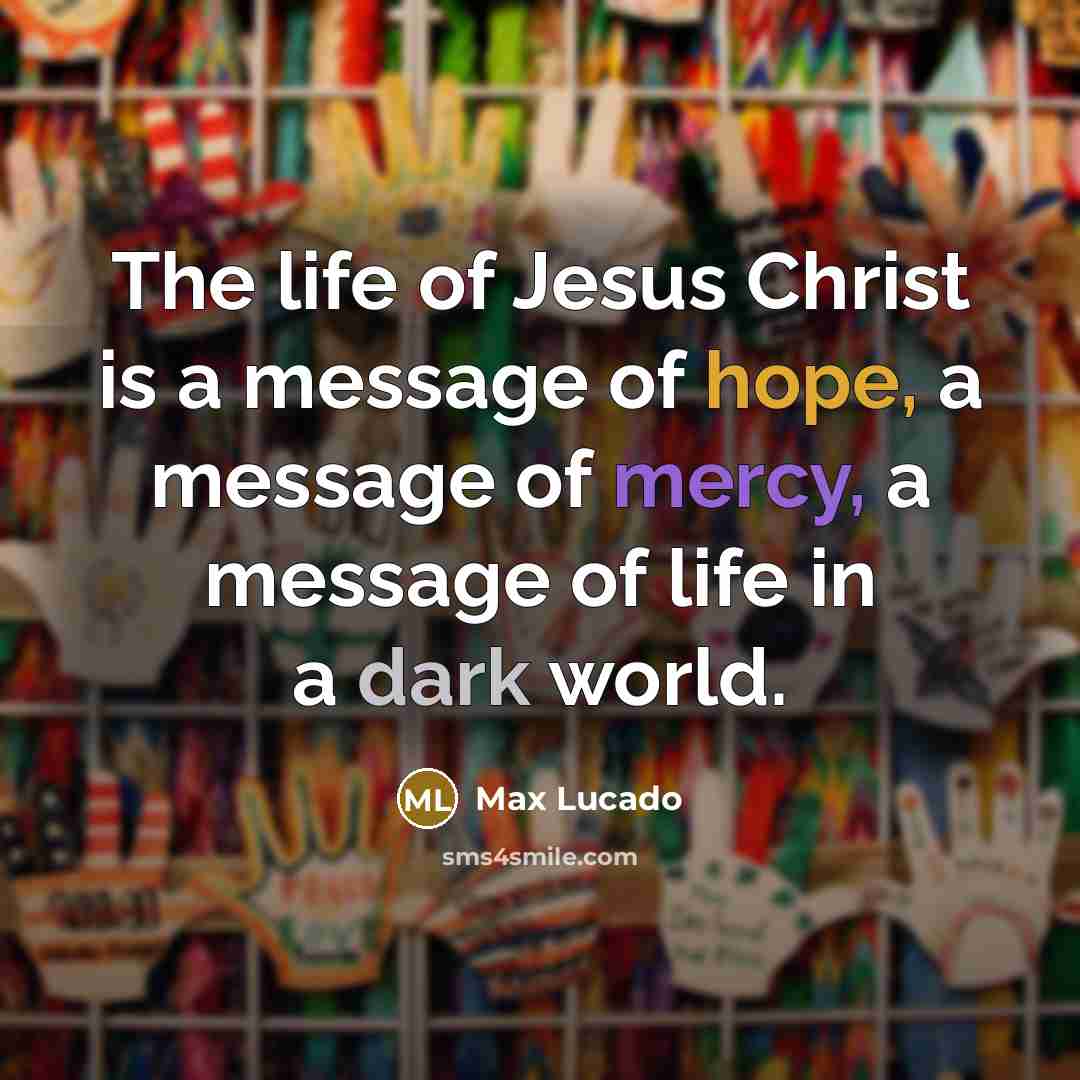 “The life of Jesus Christ is a message of hope, a message of mercy, a message of life in a dark world.” quote by Max Lucado