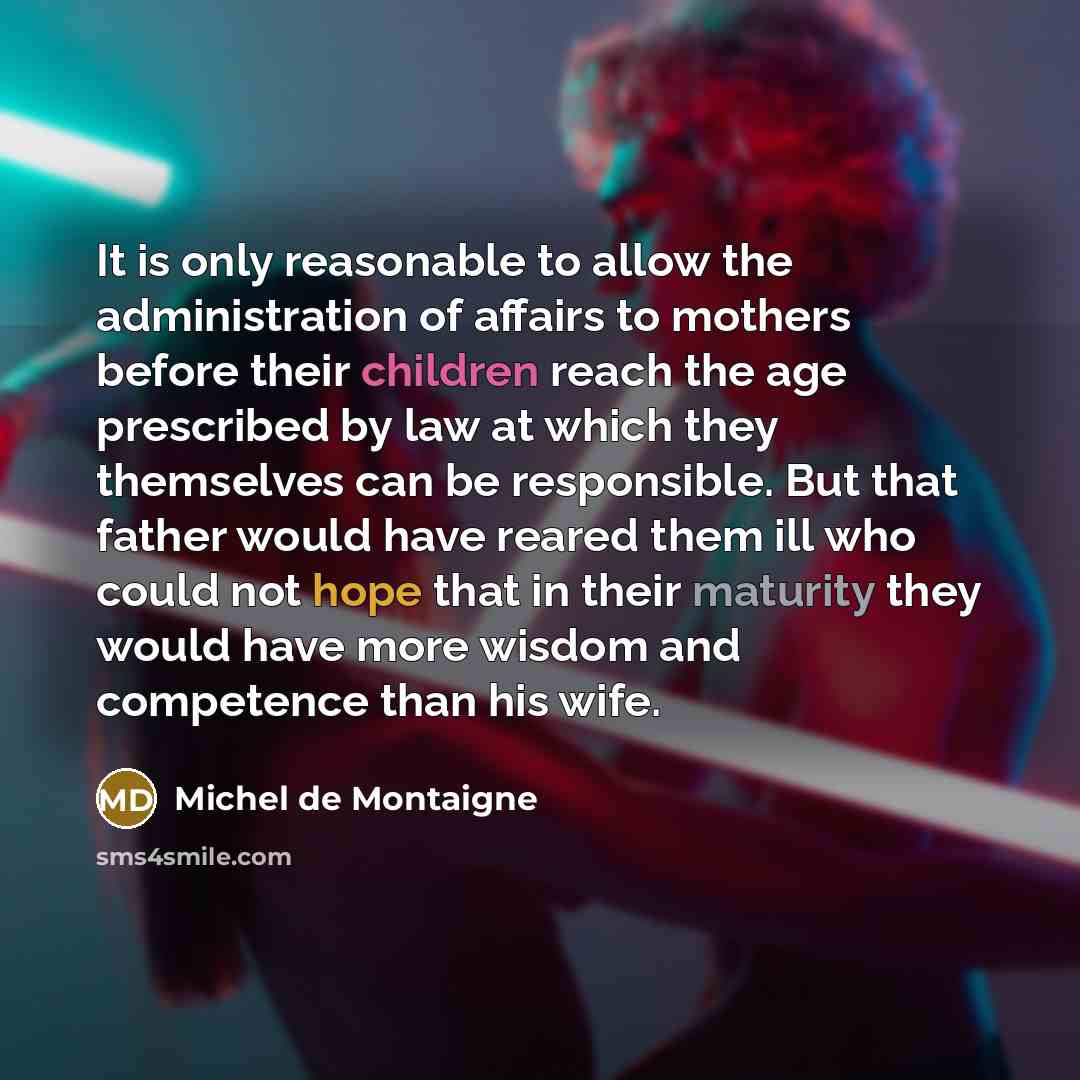 “It is only reasonable to allow the administration of affairs to mothers before their children reach the age prescribed by law at which they themselves can be responsible. But that father would have reared them ill who could not hope that in their maturity they would have more wisdom and competence…” quote by Michel de Montaigne