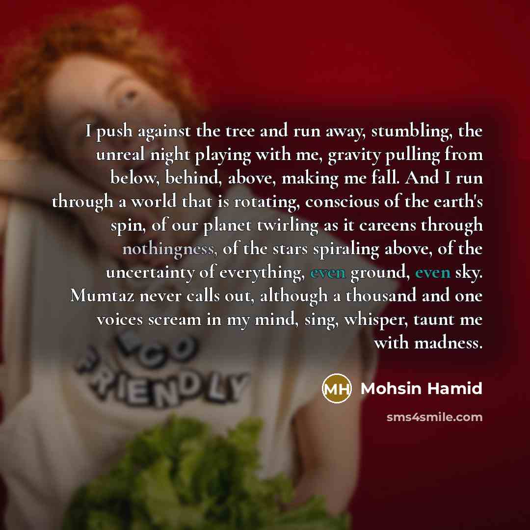 “I push against the tree and run away, stumbling, the unreal night playing with me, gravity pulling from below, behind, above, making me fall. And I run through a world that is rotating, conscious of the earth's spin, of our planet twirling as it careens through nothingness, of the stars spiraling…” quote by Mohsin Hamid