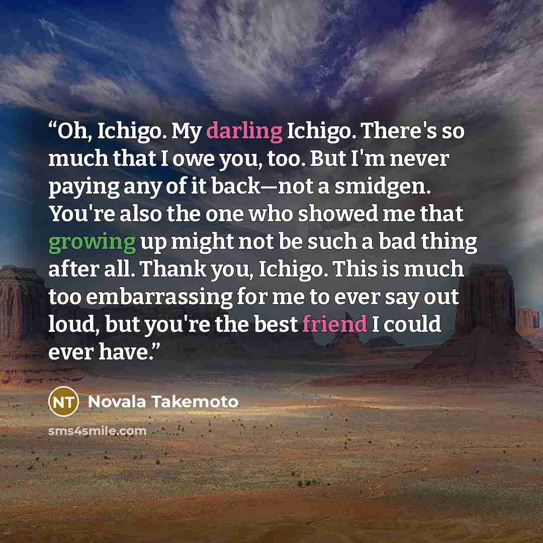 “Oh, Ichigo. My darling Ichigo. There's so much that I owe you, too. But I'm never paying any of it back—not a smidgen. You're also the one who showed me that growing up might not be such a bad thing after all. Thank you, Ichigo. This is much too embarrassing for me to ever say out loud, but you're…” quote by Novala Takemoto